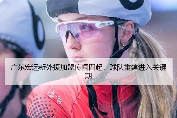 广东宏远新外援加盟传闻四起，球队重建进入关键期